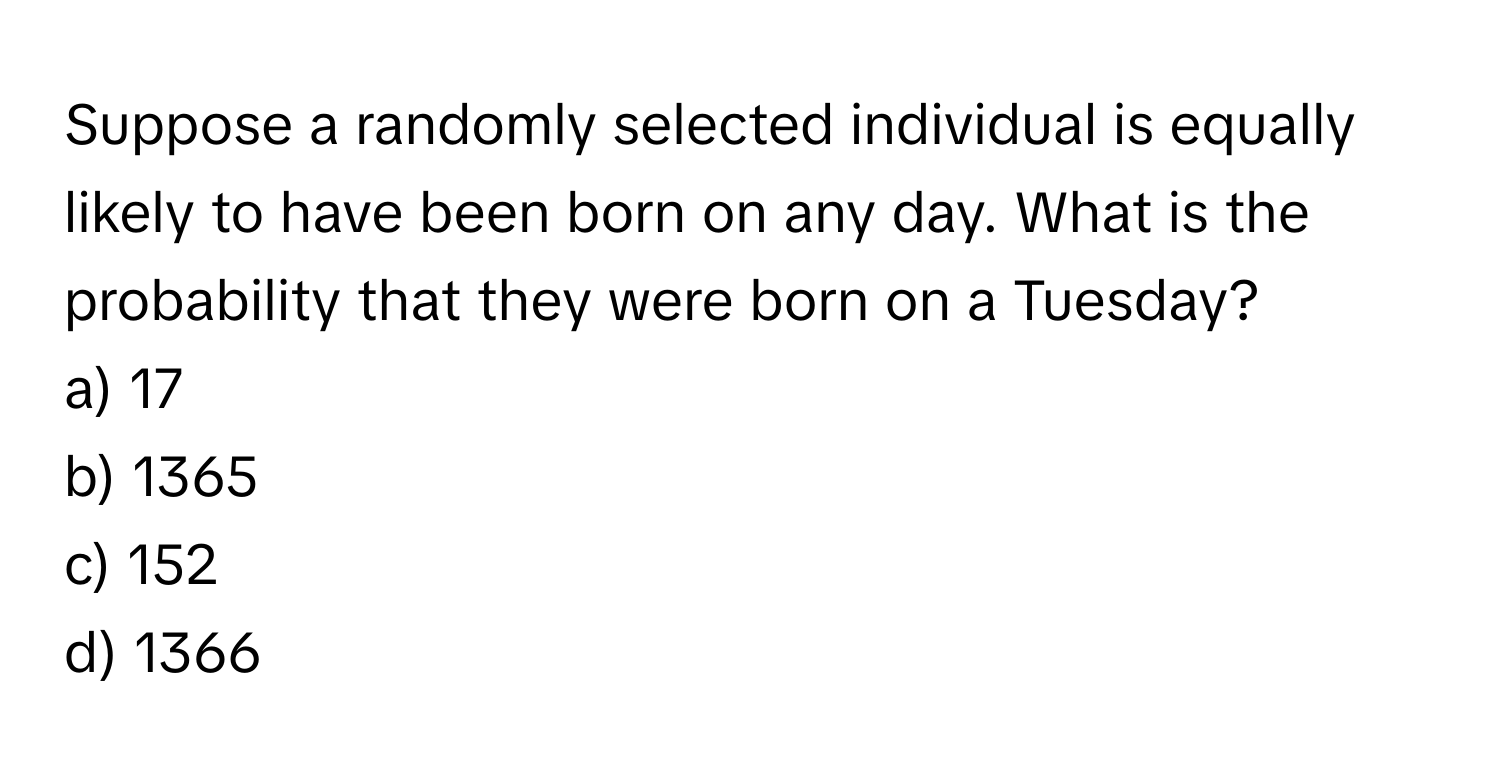 Suppose a randomly selected individual is equally likely to have been born on any day. What is the probability that they were born on a Tuesday?

a) 17
b) 1365
c) 152
d) 1366