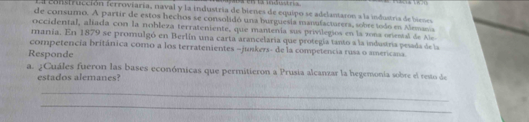 a jra en la industría. 

La construcción ferroviaria, naval y la industría de bienes de equipo se adelantaron a la industría de bienes 
de consumo. A partir de estos hechos se consolidó una burguesía manufacturera, sobre todo en Alemania 
occidental, aliada con la nobleza terrateniente, que mantenía sus privilegios en la zona oriental de Ale 
mania. En 1879 se promulgó en Berlín una carta arancelaria que protegía tanto a la industria pesada de la 
competencia británica como a los terratenientes -junkers- de la competencia rusa o americana. 
Responde 
a. ¿Cuáles fueron las bases económicas que permitieron a Prusia alcanzar la hegemonía sobre el resto de 
estados alemanes? 
_ 
_