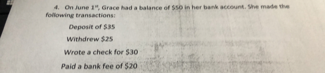 On June 1^(st) , Grace had a balance of $50 in her bank account. She made the 
following transactions: 
Deposit of $35
Withdrew $25
Wrote a check for $30
Paid a bank fee of $20