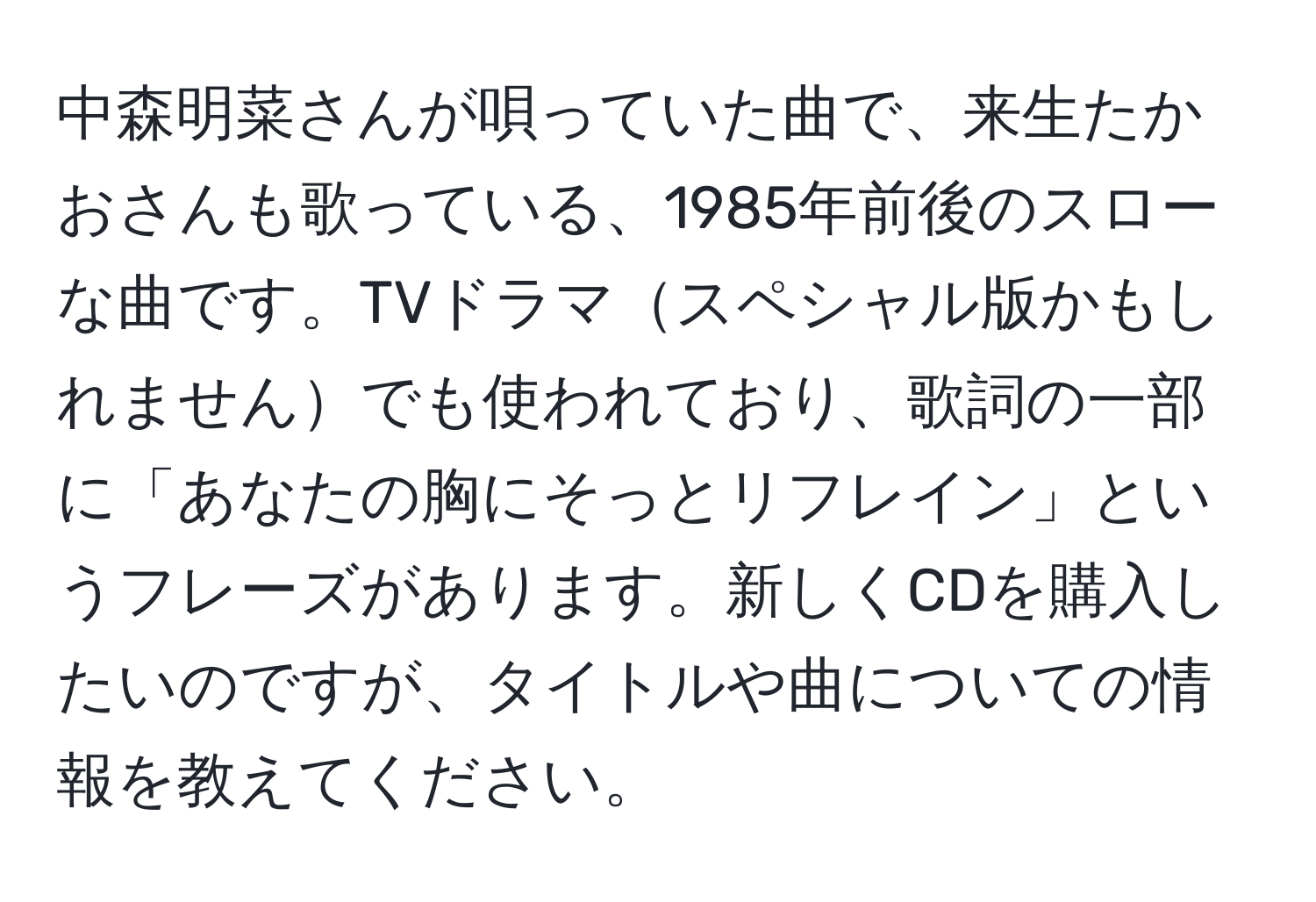 中森明菜さんが唄っていた曲で、来生たかおさんも歌っている、1985年前後のスローな曲です。TVドラマスペシャル版かもしれませんでも使われており、歌詞の一部に「あなたの胸にそっとリフレイン」というフレーズがあります。新しくCDを購入したいのですが、タイトルや曲についての情報を教えてください。