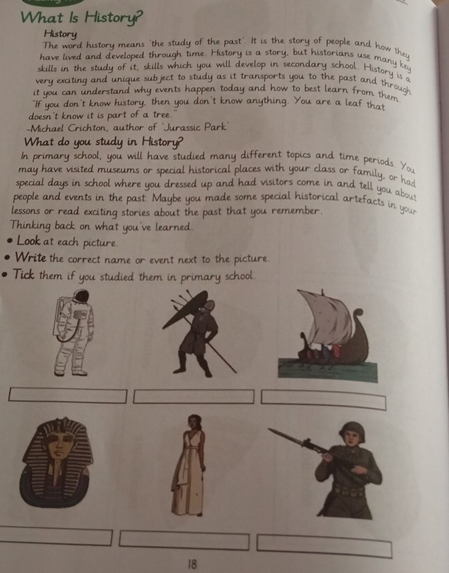 What Is History? 
History 
The word history means 'the study of the past'. It is the story of people and how they 
have lived and developed through time. History is a story, but historians use many key 
skills in the study of it, skills which you will develop in secondary school. History is a 
very exciting and unique subject to study as it transports you to the past and through 
it you can understand why events happen today and how to best learn from them 
"If you don't know history, then you don't know anything. You are a leaf that 
doesn't know it is part of a tree." 
-Michael Crichton, author of 'Jurassic Park' 
What do you study in History? 
In primary school, you will have studied many different topics and time periods. You 
may have visited museums or special historical places with your class or family, or had 
special days in school where you dressed up and had visitors come in and tell you about 
people and events in the past. Maybe you made some special historical artefacts in your 
lessons or read exciting stories about the past that you remember. 
Thinking back on what you've learned. 
Look at each picture. 
Write the correct name or event next to the picture. 
Tick them if you studied them in primary school. 
18