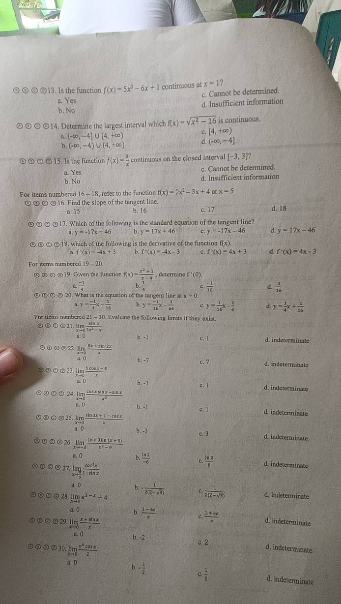 Is the function f(x)=5x^2-6x+1 continuous at x=1 ?
c. Cannot be determined.
a. Yes
b. No d. Insufficient information
©14. Determine the largest interval which f(x)=sqrt(x^2-16) is continuous.
a. (-∈fty ,-4]∪ [4,+∈fty ) c. [4,+∈fty )
b. (-∈fty ,-4)∪ (4,+∈fty )
d. (-∈fty ,-4]
15. Is the function f(x)= 3/x  continuous on the closed interval [-3,3]
a. Yes c. Cannot be determined.
b. No d. Insufficient information
For items numbered 16-18 8, refer to the function f(x)=2x^2-3x+4 at x=5
⊙③ ⑥ ©16. Find the slope of the tangent line.
a. 15 b. 16 c.17 d. 18
④ ⑤ ⑤ ©17. Which of the following is the standard equation of the tangent line?
a. y=-17x+46 b y=17x+46 c. y=-17x-46 d. y=17x-46
© 18. which of the following is the derivative of the function f(x).
B. f'(x)=-4x+3 b. f'(x)=-4x-3 c. f'(x)=4x+3 d. f'(x)=4x-3
For items numbered 19-20.
⑥ © ⑤19. Given the function f(x)= (x^2+1)/x-4  b. 1/4  , determine f'(0).
a  (-1)/4 
 (-1)/16 
d.  1/16 
⑤ ⑥ ⑤ 20. What is the equation of the tangent line at x=0.
a y= (-1)/4 x- 1/16  b. y= (-1)/16 x- 1/64  c. y= 1/16 x- 1/4  d y= 1/4 x+ 1/16 
For items numbered 21 - 30. Evaluate the following limits if they exist.
②③⑤⑤21. limlimits _xto 0 sin x/3x^2-x 
a.0 b. -1 c. 1 d. indeterminate
⑤⑧⑤⑤22 limlimits _xto 0 (5x+sin 2x)/x 
a. ( b. -7 c. 7 d. indeterminate
④⑥⑤⑤23. limlimits _xto 0 (5cos x-5)/x 
b. -1 c. 1 d. indeterminate
2 · limlimits _xto 0 (cos xsin x-sin x)/x^2  b. -1
c. 1 d. indeterminate
⑧⑤⑨25. limlimits _xto 0 (sin 3x+1-cos x)/x 
a.0 b. -3 c. 3 d. indeterminate
©◎26 limlimits _xto -3 ((x+3)ln (x+5))/x^2-9 
a. 0
b.  ln 2/-6  c.  ln 2/6  d. indeterminate
© 27. limlimits _xto  π /3  cos^2x/1-sin x 
a. (
b. - 1/2(2-sqrt(3))  c.  1/2(2-sqrt(3))  d. indeterminate
©28. limlimits _xto 4e^(3-x)+4
a, ()
b.  (1-4e)/e  c.  (1+4e)/e  d. indeterminate
☺29. limlimits _xto 0 (x+sin x)/x 
a. 0 b. -2 c. 2 d. indeterminate
30 limlimits _xto 0 e^xcos x/2 
a. 0
b. - 1/2  c.  1/2  d. indeterminate