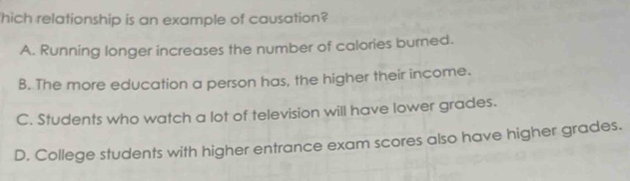 'hich relationship is an example of causation?
A. Running longer increases the number of calories burned.
B. The more education a person has, the higher their income.
C. Students who watch a lot of television will have lower grades.
D. College students with higher entrance exam scores also have higher grades.