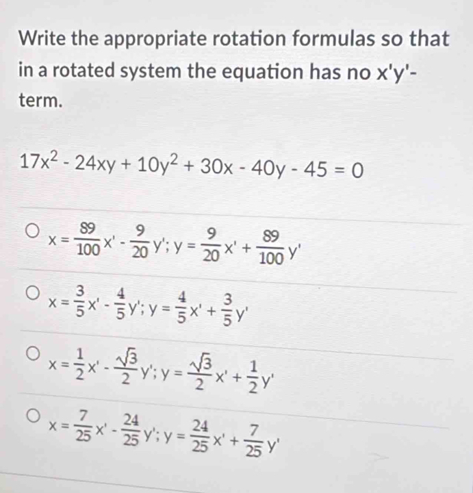 Write the appropriate rotation formulas so that
in a rotated system the equation has no x'y'-
term.
17x^2-24xy+10y^2+30x-40y-45=0
x= 89/100 x'- 9/20  y'; y= 9/20 x'+ 89/100 y'
x= 3/5 x'- 4/5 y'; y= 4/5 x'+ 3/5 y'
x= 1/2 x'- sqrt(3)/2  y'; y= sqrt(3)/2 x'+ 1/2 y'
x= 7/25 x'- 24/25 y'; y= 24/25 x'+ 7/25 y'