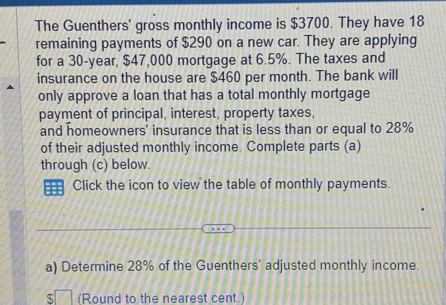 The Guenthers' gross monthly income is $3700. They have 18
remaining payments of $290 on a new car. They are applying 
for a 30-year, $47,000 mortgage at 6.5%. The taxes and 
insurance on the house are $460 per month. The bank will 
only approve a loan that has a total monthly mortgage 
payment of principal, interest, property taxes, 
and homeowners' insurance that is less than or equal to 28%
of their adjusted monthly income. Complete parts (a) 
through (c) below. 
Click the icon to view the table of monthly payments. 
a) Determine 28% of the Guenthers' adjusted monthly income. 
ς (Round to the nearest cent.)