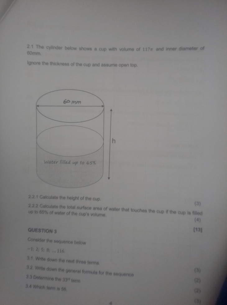 2.1 The cylinder below shows a cup with volume of 117π and inner diameter of
60mm. 
lgnore the thickness of the cup and assume open top. 
2.2.1 Calculate the height of the cup. 
(3) 
2.2.2 Calculate the total surface area of water that touches the cup if the cup is filled 
up to 65% of water of the cup's volume. 
(4) 
QUESTION 3 
[13] 
Consider the sequence below
-1; 2; 5; 8; .... 116. 
3.1. Write down the next three terms. 
(3) 
3.2. Write down the general formula for the sequence 
3.3 Determine the 33° term 
(2) 
3.4 Which term is 56. 
(2) 
4 
(3)