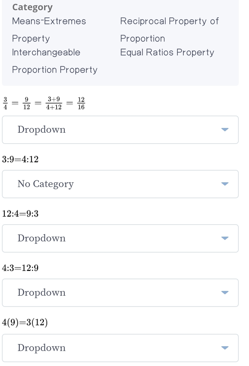 Category 
Means-Extremes Reciprocal Property of 
Property Proportion 
Interchangeable Equal Ratios Property 
Proportion Property
 3/4 = 9/12 = (3+9)/4+12 = 12/16 
Dropdown
3:9=4:12
No Category
12:4=9:3
Dropdown
4:3=12:9
Dropdown
4(9)=3(12)
Dropdown