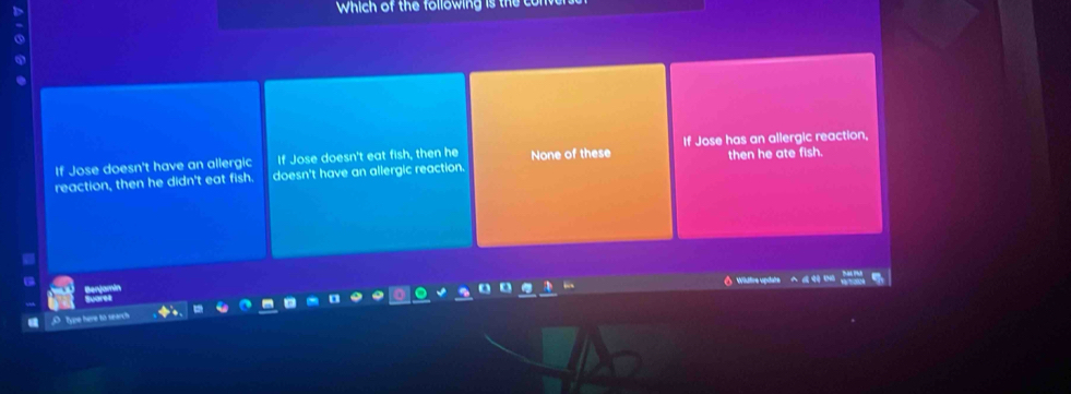 Which of the following is the co
a
then he ate fish.
If Jose doesn't have an allergic If Jose doesn't eat fish, then he None of these If Jose has an allergic reaction,
reaction, then he didn't eat fish. doesn't have an allergic reaction.
Wuftre u
Type here to search