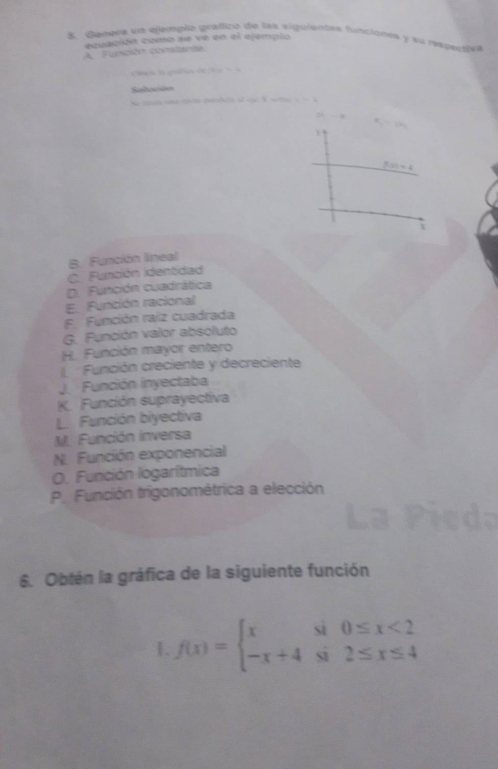 Genera un ejemplo grafico de las siguientes funciones y su respectiva
ecuación como se ve en el ejemplo
A Función constante:
cc0. 2 
Selación
rn an notu maficte of tne N wte 
X
B. Función lineal
C. Función identidad
D. Función cuadrática
E. Función racional
F. Función raiz cuadrada
G. Función valor absoluto
H. Función mayor entero
Función creciente y decreciente
Función inyectaba
K. Función suprayectiva
L. Función biyectiva
M. Función inversa
N. Función exponencial
O. Función logarítmica
P. Función trigonométrica a elección
6. Obtén la gráfica de la siguiente función
1. f(x)=beginarrayl xsin 0≤ x<2 -x+4sin 2≤ x≤ 4endarray.