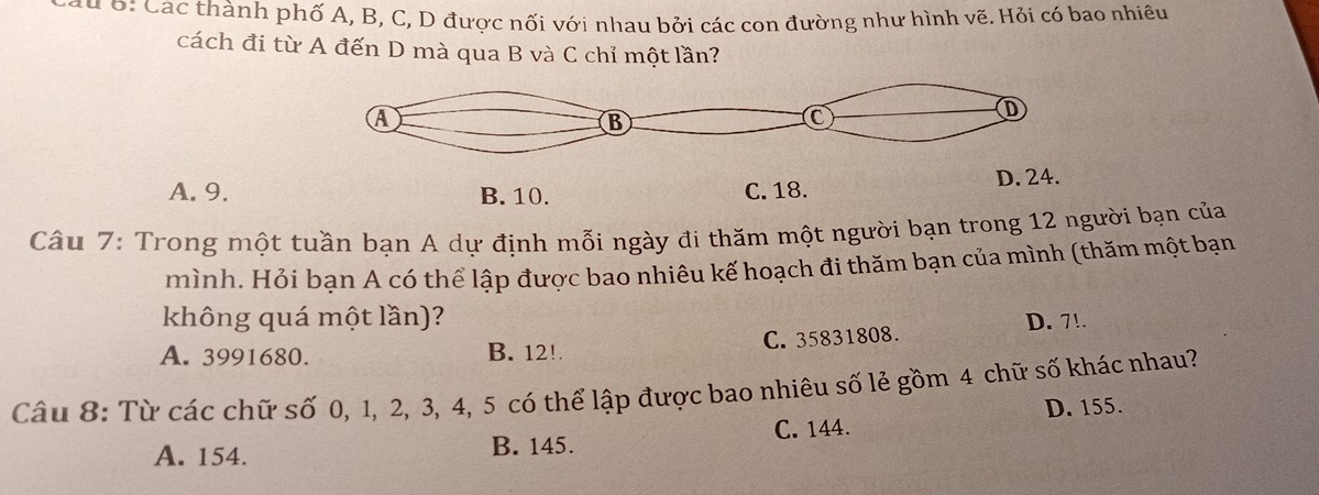 ớ: Các thành phố A, B, C, D được nối với nhau bởi các con đường như hình vẽ. Hỏi có bao nhiêu
cách đi từ A đến D mà qua B và C chỉ một lần?
A. 9. B. 10. C. 18. 
Câu 7: Trong một tuần bạn A dự định mỗi ngày đi thăm một người bạn trong 12 người bạn của
mình. Hỏi bạn A có thể lập được bao nhiêu kế hoạch đi thăm bạn của mình (thăm một bạn
không quá một lần)?
A. 3991680. B. 12!. C. 35831808. D. 7!.
Câu 8: Từ các chữ số 0, 1, 2, 3, 4, 5 có thể lập được bao nhiêu số lẻ gồm 4 chữ số khác nhau?
D. 155.
C. 144.
A. 154. B. 145.