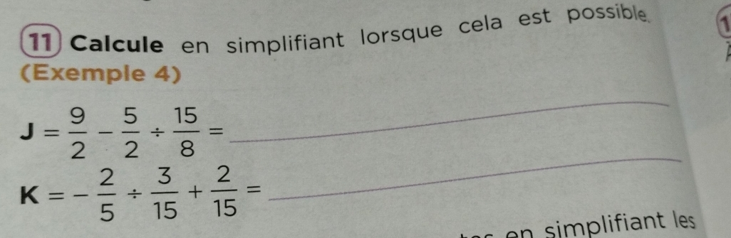 Calcule en simplifiant lorsque cela est possible. 1 
(Exemple 4) 
_
J= 9/2 - 5/2 /  15/8 =
_
K=- 2/5 /  3/15 + 2/15 =
en simplifiant les