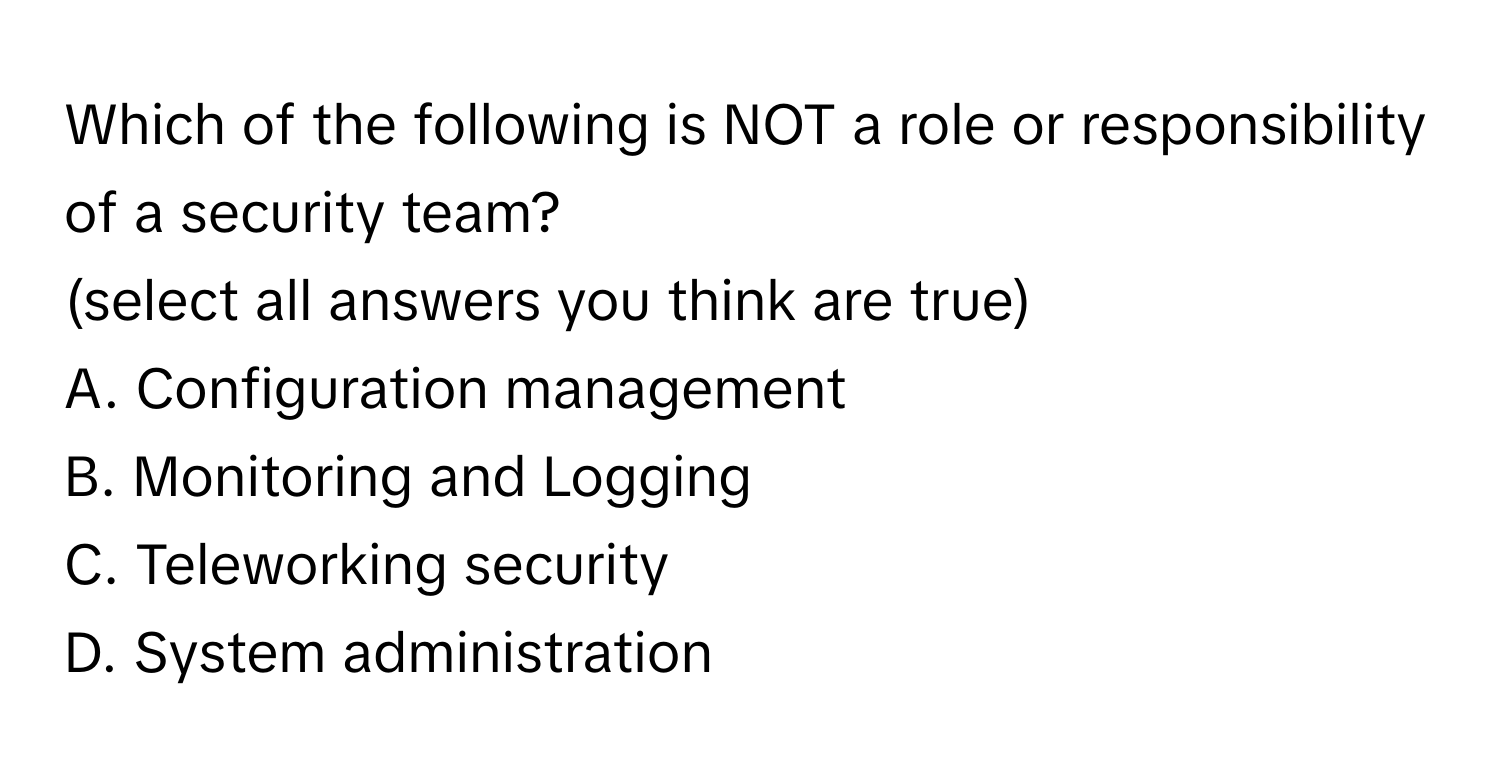 Which of the following is NOT a role or responsibility of a security team?
(select all answers you think are true)
A. Configuration management
B. Monitoring and Logging
C. Teleworking security
D. System administration