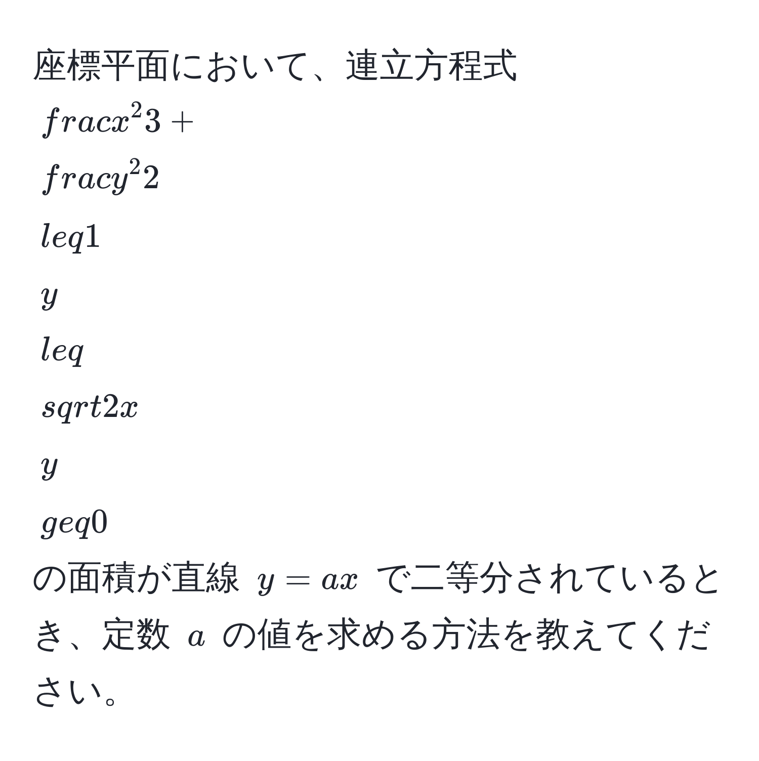 座標平面において、連立方程式  
$fracx^23 + fracy^22 ≤ 1$  
$y ≤ sqrt(2x)$  
$y ≥ 0$  
の面積が直線 $y=ax$ で二等分されているとき、定数 $a$ の値を求める方法を教えてください。