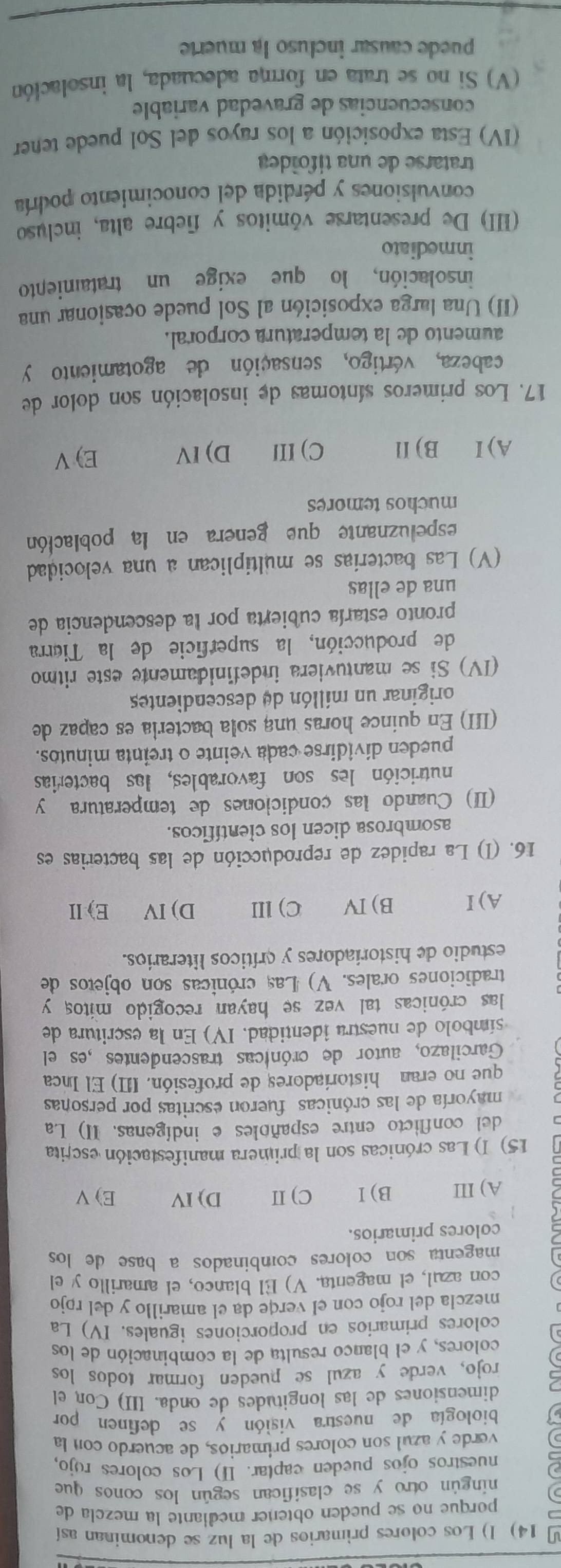 Los colores primarios de la luz se denominan así
porque no se pueden obtener mediante la mezela de
ningún otro y se clasifican según los conos que
nuestros ojos pueden captar. Ⅱ) Los colores rojo,
verde y azul son colores primarios, de acuerdo con la
biología de nuestra visión y se definen por
dimensiones de las longitudes de onda. III) Con el
rojo, verde y azul se pueden formar todos los
colores, y el blanco resulta de la combinación de los
colores primarios en proporciones iguales. IV) La
mezcla del rojo con el verqe da el amarillo y del rojo
con azul, el magenta. V) El blanco, el amarillo y el
magenta son colores combinados a base de los 
colores primarios.
A) III B)Ⅰ C) II D) IV E) V
15) I) Las crónicas son la primera manifestación escrita
del conflicto entre españoles e indígenas. II) La
mayoría de las crónicas fueron escritas por personas
que no eran historíadores de profesión. III) El Inca
Garcilazo, autor de crónicas trascendentes ,es el
símbolo de nuestra identidad. IV) En la escritura de
las crónicas tal vez se hayan recogido mitos y
tradiciones orales. V) Las crónicas son objetos de
estudio de historiadores y críticos literarios.
A)I B)IV C)ⅢII D) IV E)Ⅱ
16. (I) La rapidez de reproducción de las bacterias es
asombrosa dicen los científicos.
(II) Cuando las condiciones de temperatura y
nutrición les son favorables, las bacterias
pueden dividirse cada veinte o treinta minutos.
(III) En quince horas una sola bacteria es capaz de
originar un millón de descendientes
(IV) Si se mantuviera indefinidamente este ritmo
de producción, la superficie de la Tiérra
pronto estaría cubierta por la descendencia de
una de ellas
(V) Las bacterias se multiplican a una velocidad
espeluznante que genera en la población
muchos temores
A)I B) Il C) IIl D)IV E) V
17. Los primeros síntomas de insolación son dolor de
cabeza, vértigo, sensación de agotamiento y
aumento de la temperatura corporal.
(II) Una larga exposición al Sol puede ocasionar una
insolación, lo que exige un tratamiento
inmediato
(III) De presentarse vómitos y fiebre alta, incluso
convulsiones y pérdida del conocimiento podría
tratarse de una tifoídea
(IV) Esta exposición a los rayos del Sol puede tener
consecuencias de gravedad variable
(V) Si no se trata en forma adecuada, la insolación
puede causar incluso la muerte