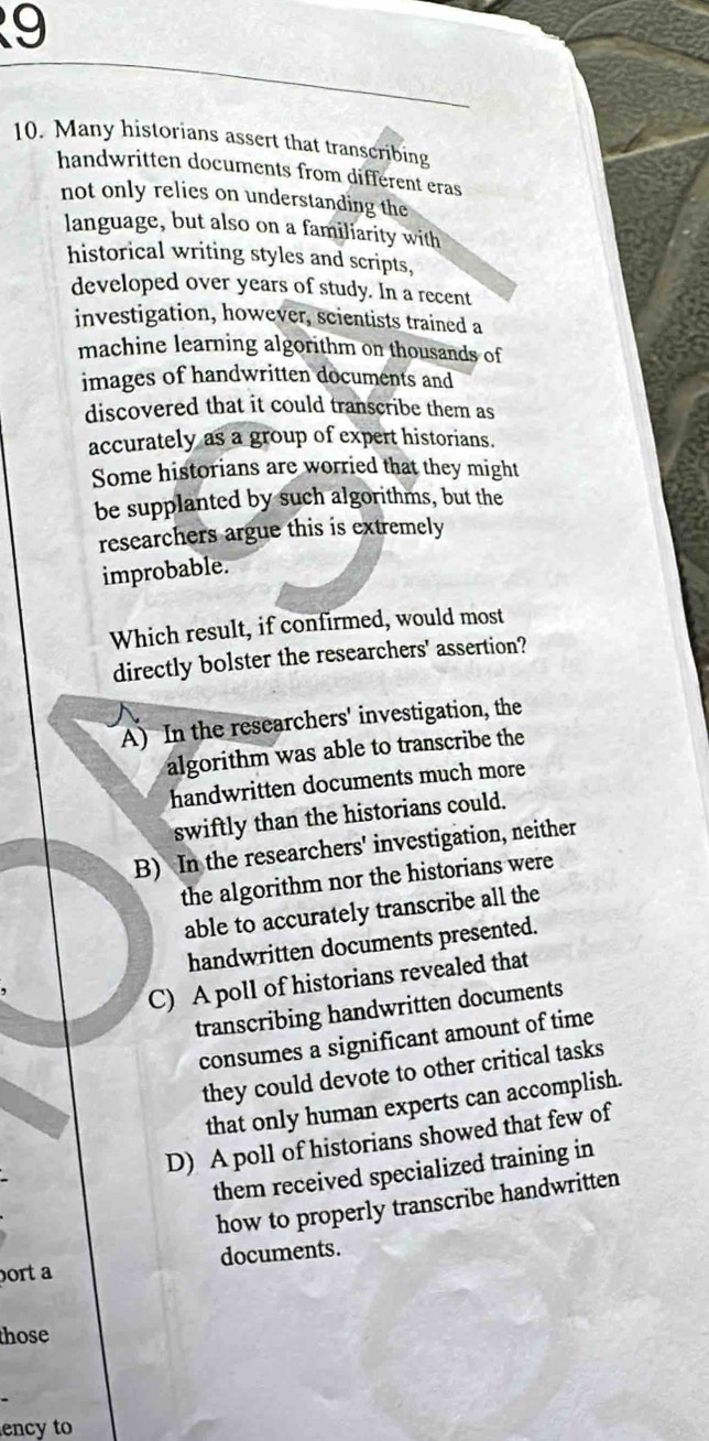 9
10. Many historians assert that transcribing
handwritten documents from different eras
not only relies on understanding the
language, but also on a familiarity with
historical writing styles and scripts,
developed over years of study. In a recent
investigation, however, scientists trained a
machine learning algorithm on thousands of
images of handwritten documents and
discovered that it could transcribe them as
accurately as a group of expert historians.
Some historians are worried that they might
be supplanted by such algorithms, but the
researchers argue this is extremely
improbable.
Which result, if confirmed, would most
directly bolster the researchers' assertion?
A) In the researchers' investigation, the
algorithm was able to transcribe the
handwritten documents much more
swiftly than the historians could.
B) In the researchers' investigation, neither
the algorithm nor the historians were
able to accurately transcribe all the
handwritten documents presented.
C) A poll of historians revealed that
transcribing handwritten documents
consumes a significant amount of time
they could devote to other critical tasks
that only human experts can accomplish.
D) A poll of historians showed that few of
them received specialized training in
how to properly transcribe handwritten
documents.
ort a
those
ency to