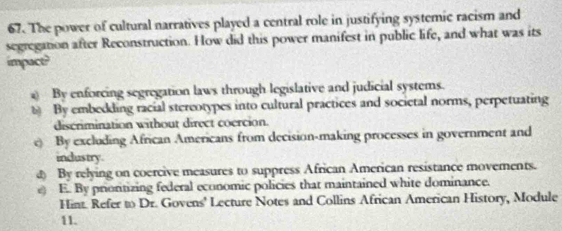 The power of cultural narratives played a central role in justifying systemic racism and
segregation after Reconstruction. How did this power manifest in public life, and what was its
impact?
By enforcing segregation laws through legislative and judicial systems.
By embedding racial stereotypes into cultural practices and societal norms, perpetuating
discrimination without direct coercion.
e) By excluding African Americans from decision-making processes in government and
industry.
d By relying on coercive measures to suppress African American resistance moverents.
) E. By prioritizing federal economic policies that maintained white dominance.
Hint. Refer to Dr. Govens' Lecture Notes and Collins African American History, Module
11.