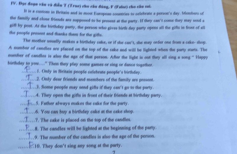 Đọc đoạn văn và điễn T (Fruc) cho câu đùng, F (False) cho câu sai. 
It is a custom in Britain and in most European countries to celebrate a person's day. Members of 
the family and close friends are supposed to be present at the party. If they can't come they may send a 
gift by post. At the birthday party, the person who gives birth day party opens all the gifts in front of all 
the people present and thanks them for the gifts. 
The mother usually makes a birthday cake, or if she can't, she may order one from a cake- shop. 
A number of candles are placed on the top of the cake and will be lighted when the party starts. The 
number of candles is also the age of that person. After the light is out they all sing a song “ Happy 
birthday to you...." Then they play some games or sing or dance together. 
_ 1. Only in Britain people celebrate people's birthday . 
_2. Only dear friends and members of the family are present. 
_3. Some people may send gifts if they can't go to the party. 
_4. They open the gifts in front of their friends at birthday party. 
_ 5. Father always makes the cake for the party. 
_.6. You can buy a birthday cake at the cake shop. 
_7. The cake is placed on the top of the candles. 
_.8. The candles will be lighted at the beginning of the party. 
_9. The number of the candles is also the age of the person. 
_a 10. They don't sing any song at the party.