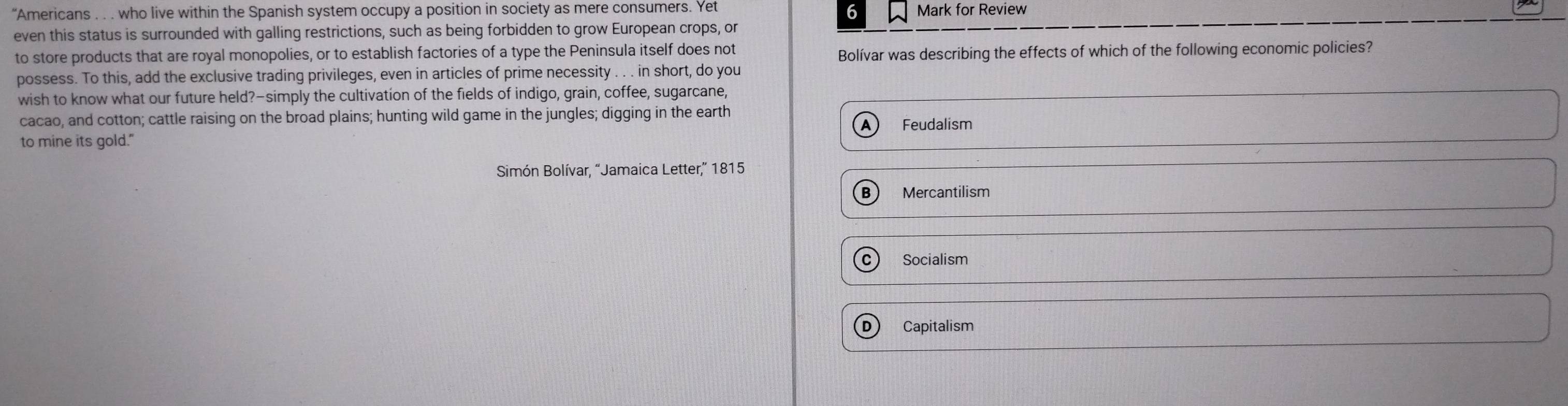 6
"Americans . . . who live within the Spanish system occupy a position in society as mere consumers. Yet Mark for Review
even this status is surrounded with galling restrictions, such as being forbidden to grow European crops, or
to store products that are royal monopolies, or to establish factories of a type the Peninsula itself does not
Bolívar was describing the effects of which of the following economic policies?
possess. To this, add the exclusive trading privileges, even in articles of prime necessity . . . in short, do you
wish to know what our future held?-simply the cultivation of the fields of indigo, grain, coffee, sugarcane,
cacao, and cotton; cattle raising on the broad plains; hunting wild game in the jungles; digging in the earth
A ₹Feudalism
to mine its gold."
Simón Bolívar, “Jamaica Letter,” 1815
B Mercantilism
c Socialism
D Capitalism