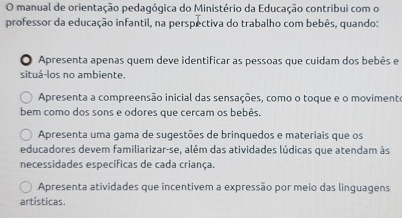 manual de orientação pedagógica do Ministério da Educação contribui com o
professor da educação infantil, na perspectiva do trabalho com bebês, quando:
Apresenta apenas quem deve identificar as pessoas que cuidam dos bebês e
situá-los no ambiente.
Apresenta a compreensão inicial das sensações, como o toque e o movimento
bem como dos sons e odores que cercam os bebês.
Apresenta uma gama de sugestões de brinquedos e materiais que os
educadores devem familiarizar-se, além das atividades lúdicas que atendam às
necessidades específicas de cada criança.
Apresenta atividades que incentivem a expressão por meio das linguagens
artísticas.