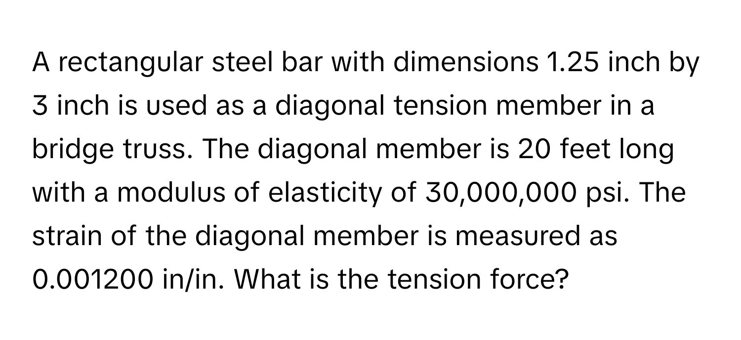 A rectangular steel bar with dimensions 1.25 inch by 3 inch is used as a diagonal tension member in a bridge truss. The diagonal member is 20 feet long with a modulus of elasticity of 30,000,000 psi. The strain of the diagonal member is measured as 0.001200 in/in. What is the tension force?