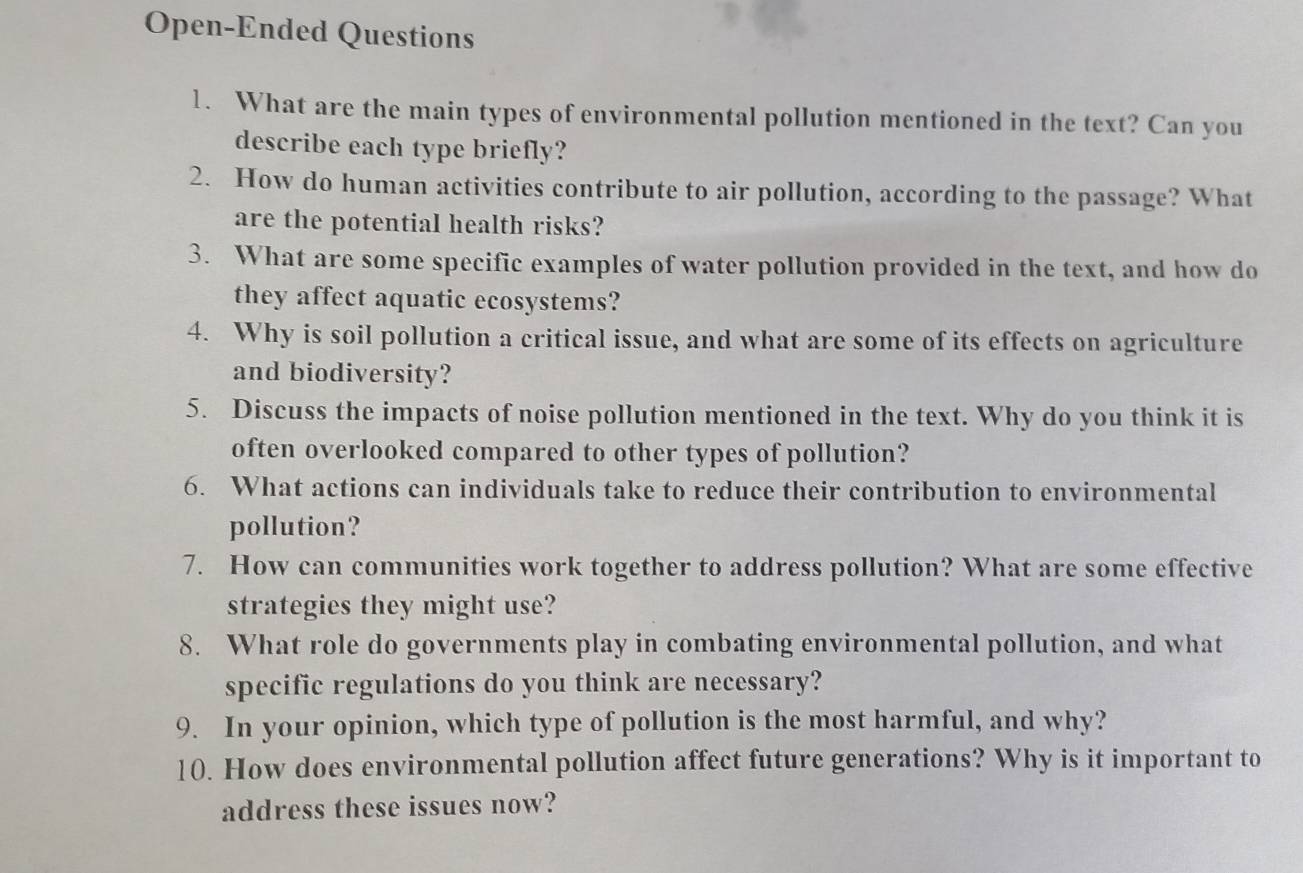 Open-Ended Questions 
1. What are the main types of environmental pollution mentioned in the text? Can you 
describe each type briefly? 
2. How do human activities contribute to air pollution, according to the passage? What 
are the potential health risks? 
3. What are some specific examples of water pollution provided in the text, and how do 
they affect aquatic ecosystems? 
4. Why is soil pollution a critical issue, and what are some of its effects on agriculture 
and biodiversity? 
5. Discuss the impacts of noise pollution mentioned in the text. Why do you think it is 
often overlooked compared to other types of pollution? 
6. What actions can individuals take to reduce their contribution to environmental 
pollution? 
7. How can communities work together to address pollution? What are some effective 
strategies they might use? 
8. What role do governments play in combating environmental pollution, and what 
specific regulations do you think are necessary? 
9. In your opinion, which type of pollution is the most harmful, and why? 
10. How does environmental pollution affect future generations? Why is it important to 
address these issues now?