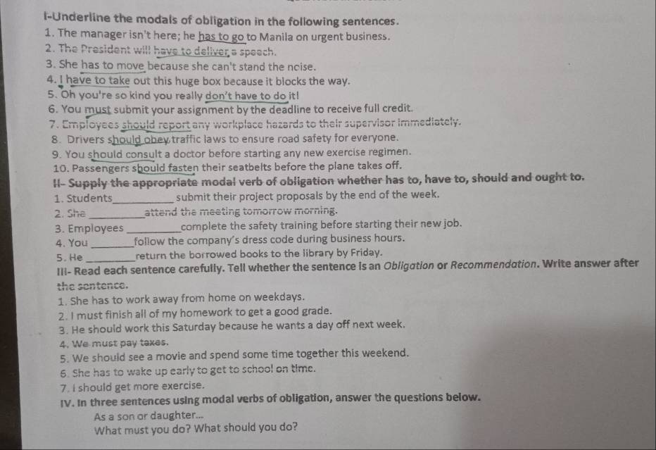 l-Underline the modals of obligation in the following sentences. 
1. The manager isn't here; he has to go to Manila on urgent business. 
2. The President will have to deliver a speech. 
3. She has to move because she can't stand the noise. 
4. I have to take out this huge box because it blocks the way. 
5. Oh you're so kind you really don't have to do it! 
6. You must submit your assignment by the deadline to receive full credit. 
7. Employees should report any workplace hazards to their supervisor immediately. 
8. Drivers should obey traffic laws to ensure road safety for everyone. 
9. You should consult a doctor before starting any new exercise regimen. 
10. Passengers should fasten their seatbelts before the plane takes off. 
II- Supply the appropriate modal verb of obligation whether has to, have to, should and ought to. 
1. Students_ submit their project proposals by the end of the week. 
2. She _attend the meeting tomorrow morning. 
3. Employees _complete the safety training before starting their new job. 
4. You _follow the company's dress code during business hours. 
5. He _return the borrowed books to the library by Friday. 
III- Read each sentence carefully. Tell whether the sentence is an Obligation or Recommendation. Write answer after 
the sontence. 
1. She has to work away from home on weekdays. 
2. I must finish all of my homework to get a good grade. 
3. He should work this Saturday because he wants a day off next week. 
4. We must pay taxes. 
5. We should see a movie and spend some time together this weekend. 
6. She has to wake up early to get to school on time. 
7. I should get more exercise. 
IV. In three sentences using modal verbs of obligation, answer the questions below. 
As a son or daughter... 
What must you do? What should you do?