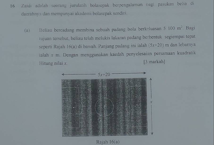 Zaidı adalah seorang jurulatih bolasepak berpengalaman bagi pasukan belia di
daerahnya dan mempunyai akademi bolasepak sendiri.
(a) Beliau bercadang membina sebuah padang bola berkeluasan 5 100m^2. Bagi
tujuan tersebut, beliau telah melukis lakaran padang berbentuk segiempat tepat
seperti Rajah 16(a) di bawah. Panjang padang ini ialah (5x+20)m dan lebarnya
ialah x m. Dengan menggunakan kaedah penyelesaian persamaan kuadratik
Hitung nilai x. [3 markah]
Rajah