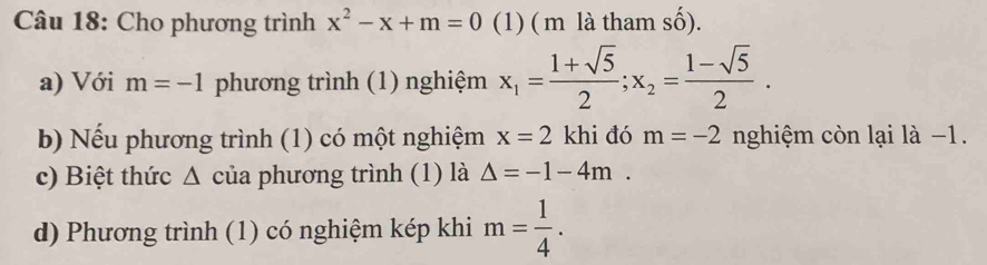 Cho phương trình x^2-x+m=0 (1) ( m là tham số). 
a) Với m=-1 phương trình (1) nghiệm x_1= (1+sqrt(5))/2 ; x_2= (1-sqrt(5))/2 . 
b) Nếu phương trình (1) có một nghiệm x=2 khi đó m=-2 nghiệm còn lại là −1. 
c) Biệt thức Δ của phương trình (1) là Delta =-1-4m. 
d) Phương trình (1) có nghiệm kép khi m= 1/4 .