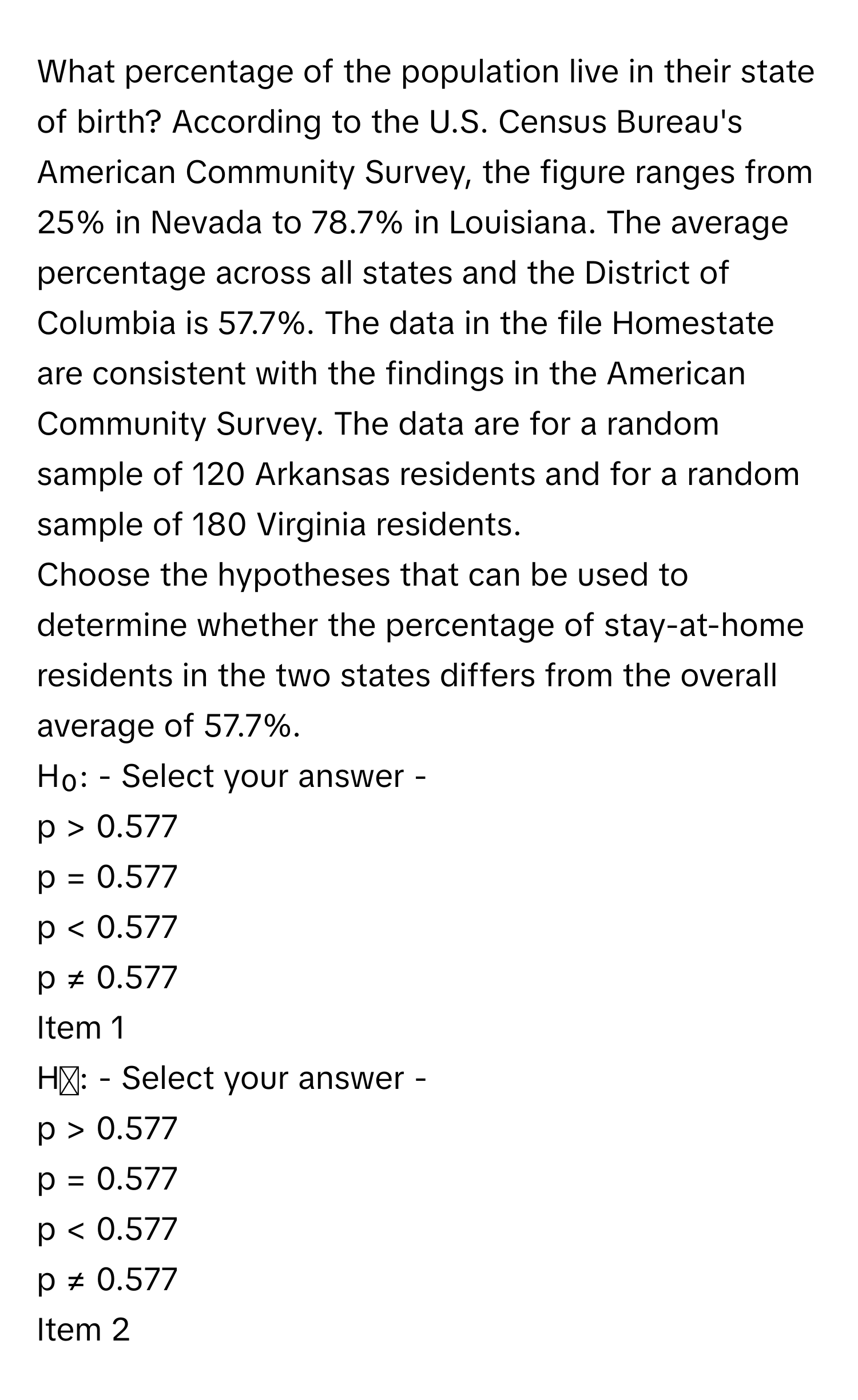 What percentage of the population live in their state of birth? According to the U.S. Census Bureau's American Community Survey, the figure ranges from 25% in Nevada to 78.7% in Louisiana. The average percentage across all states and the District of Columbia is 57.7%. The data in the file Homestate are consistent with the findings in the American Community Survey. The data are for a random sample of 120 Arkansas residents and for a random sample of 180 Virginia residents.

Choose the hypotheses that can be used to determine whether the percentage of stay-at-home residents in the two states differs from the overall average of 57.7%. 
H₀: - Select your answer - 
p > 0.577
p = 0.577
p < 0.577
p ≠ 0.577
Item 1
Hₐ: - Select your answer - 
p > 0.577
p = 0.577
p < 0.577
p ≠ 0.577
Item 2