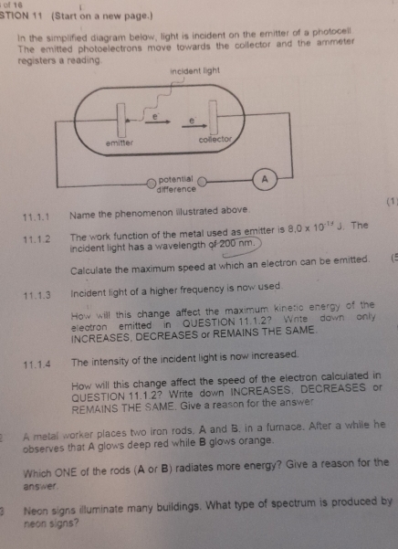 of 16 
STION 11 (Start on a new page.) 
In the simplified diagram below, light is incident on the emitter of a photocell 
The emitted photoelectrons move towards the collector and the ammeter 
regi 
(1 
11.1.1 Name the phenomenon iilustrated above. 
11.1.2 The work function of the metal used as emitter is 8.0* 10^(-17)J. The 
incident light has a wavelength of 200 nm. 
Calculate the maximum speed at which an electron can be emitted. (5 
11.1.3 Incident light of a higher frequency is now used. 
How will this change affect the maximum kinetic energy of the 
eleatron emitted in QUESTION 11.1.2? Write down only 
INCREASES, DECREASES or REMAINS THE SAME. 
11.1.4 The intensity of the incident light is now increased. 
How will this change affect the speed of the electron calculated in 
QUESTION 11.1.2? Write down INCREASES, DECREASES or 
REMAINS THE SAME, Give a reason for the answer 
A metal worker places two iron rods. A and B, in a furnace. After a while he 
observes that A glows deep red while B glows orange. 
Which ONE of the rods (A or B) radiates more energy? Give a reason for the 
answer. 
Neon signs illuminate many buildings. What type of spectrum is produced by 
neon signs?