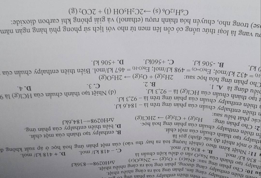 biển thiên enthalpy của phân tng có
chthalpy cảng âm, phản ứng toả ra cảng nhiều nhiệt.
uen thiên enthalpy cảng dương, phản ứng toả ra càng nhiều nhiệt.
âu 10: Cho phản ứng sau: 4Na(s)+O_2(g)to 2Na_2O(s)
△ rH0298=-836kJ
thalpy tạo thành của Na₂0
− 836 kJ/ mol.
C. - 418 kJ/ mol. D. + 418 kJ/ mol.
* 11: Nhiệt kèm theo (nhiệt lượng toả ra hay thu vào) của một phản ứng hoá học ở áp suất không đ
B. + 836 kJ/ mol.
ng ở một nhiệt độ xác định) gọi là
athalpy tạo thành chuẩn của một chất.
B. enthalpy tạo thành của một chất.
ến thiên enthalpy chuẩn của phản ứng hoá học. D. biến thiên enthalpy của phản ứng.
2: Cho phản ứng: H_2(g)+Cl_2(g)to 2HCl(g)
△ rH0298=-184,6kJ
các phát biểu sau:
n thiên enthalpy chuẩn của phản ứng trên là - 184,6 kJ.
a thiên enthalpy chuẩn của phản ứng trên là − 92,3 kJ.
t tạo thành chuần của HCl(g)1a-92, 3 kJ. (d) Nhiệt tạo thành chuẩn của HCl(g) là 9
biều đúng là A. 1.
B. 2. C. 3. D. 4.
Cho phản ứng hóa học sau: 2H_2(g)+O_2(g)to 2H_2O(g)
_H)=432kJ/ mol; E_b(O=O)=498kJ/mol;E_b(O-H)=467kJ/mol 1. Biến thiên enthalpy chuẩn của
ρ kJ. B. -506 kJ. C. +560kJ. D. +506 kJ.
ou vang là loại thức uống có cồn lên men từ nho với lịch sử phong phú hàng ngàn năm
ose) trong nho, chuyển hóa thành rượu (ethanol) và giải phóng khí carbon dioxide:
C_6H_12O_6(s)to 2C_2H_5OH(l)+2CO_2(g)