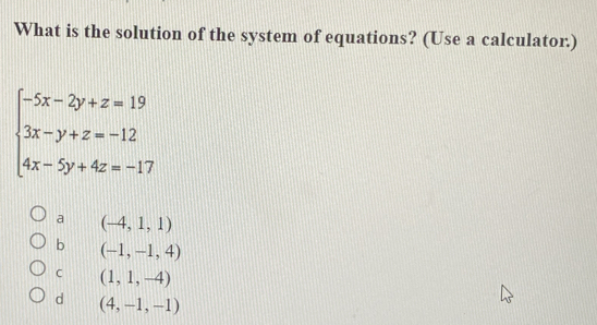 What is the solution of the system of equations? (Use a calculator.)
beginarrayl -5x-2y+z=19 3x-y+z=-12 4x-5y+4z=-17endarray.
a (-4,1,1)
b (-1,-1,4)
C (1,1,-4)
d (4,-1,-1)