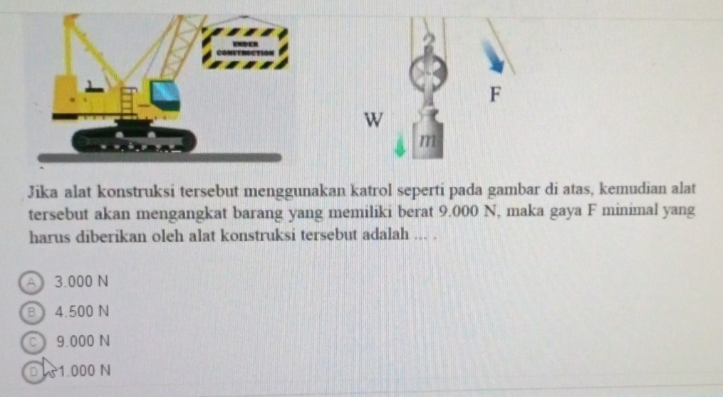 Jika alat konstruksi tersebut menggunakan katrol seperti pada gambar di atas, kemudian alat
tersebut akan mengangkat barang yang memiliki berat 9.000 N, maka gaya F minimal yang
harus diberikan oleh alat konstruksi tersebut adalah ... .
A3.000 N
B 4.500 N
c 9.000 N
D 1.000 N