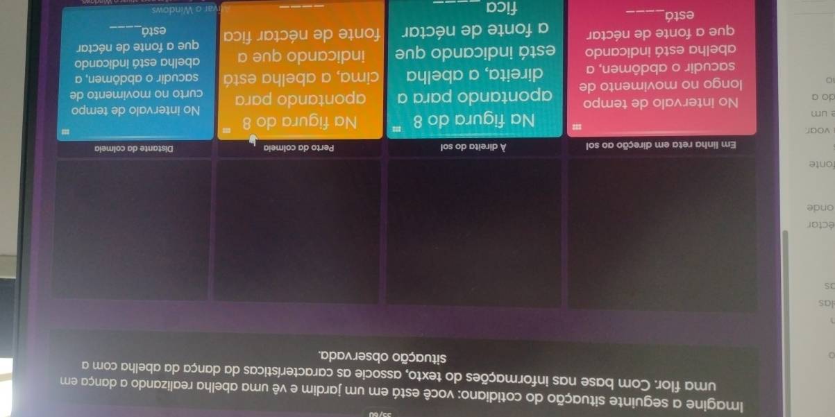 Imagine a seguinte situação do cotidiano: você está em um jardim e vê uma abelha realizando a dança em 
uma flor. Com base nas informações do texto, associe as características da dança da abelha com a 
situação observada. 
las 
éctar 
onde 
fonte 
Em linha reta em direção ao sol À direita do sol Perto da colmeia Distante da colmeia 
voar. = Na figura do 8 ''' 
um Na figura do 8 No intervalo de tempo 
do a No intervalo de tempo
10 longo no movimento de apontando para a apontando para curto no movimento de 
sacudir o abdômen, a direita, a abelha cima, a abelha está sacudir o abdômen, a 
abelha está indicando está indicando que indicando que a abelha está indicando 
que a fonte de néctar a fonte de néctar fonte de néctar fica que a fonte de néctar 
está 
está_ 
fica_ 
ar o Windows