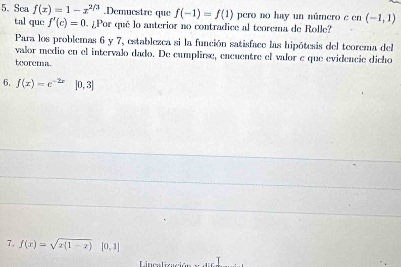 Sca f(x)=1-x^(2/3).Demuestre que f(-1)=f(1) pero no hay un número c en (-1,1)
tal quc f'(c)=0. ¿Por qué lo anterior no contradice al teorema de Rolle? 
Para los problemas 6 y 7, establezca si la función satisface las hipótesis del teorema del 
valor medio en el intervalo dado. De cumplirse, encuentre el valor c que evidencie dicho 
teorema. 
6. f(x)=e^(-2x)[0,3]
7. f(x)=sqrt(x(1-x)) [0,1]
Linealizació