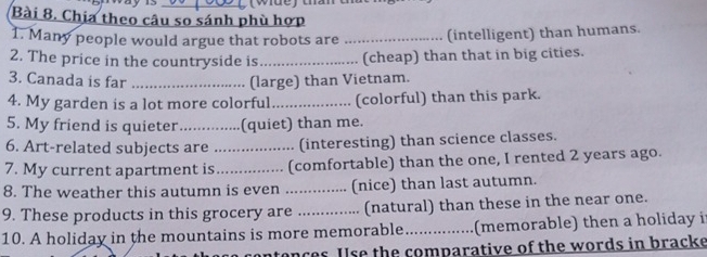 Chịa theo câu so sánh phù hợp 
1. Many people would argue that robots are _(intelligent) than humans. 
2. The price in the countryside is _(cheap) than that in big cities. 
3. Canada is far _(large) than Vietnam. 
4. My garden is a lot more colorful_ (colorful) than this park. 
5. My friend is quieter _(quiet) than me. 
6. Art-related subjects are _ (interesting) than science classes. 
7. My current apartment is ............... (comfortable) than the one, I rented 2 years ago. 
8. The weather this autumn is even ……_ (nice) than last autumn. 
9. These products in this grocery are _(natural) than these in the near one. 
10. A holiday in the mountains is more memorable._ (memorable) then a holiday i 
contences. Use the comparative of the words in bracke