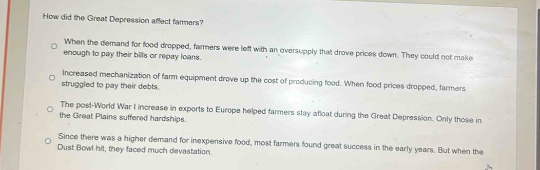 How did the Great Depression affect farmers?
When the demand for food dropped, farmers were left with an oversupply that drove prices down. They could not make
enough to pay their bills or repay loans.
Increased mechanization of farm equipment drove up the cost of producing food. When food prices dropped, farmers
struggled to pay their debts.
The post-World War I increase in exports to Europe helped farmers stay afloat during the Great Depression. Only those in
the Great Plains suffered hardships.
Since there was a higher demand for inexpensive food, most farmers found great success in the early years. But when the
Dust Bowl hit, they faced much devastation.