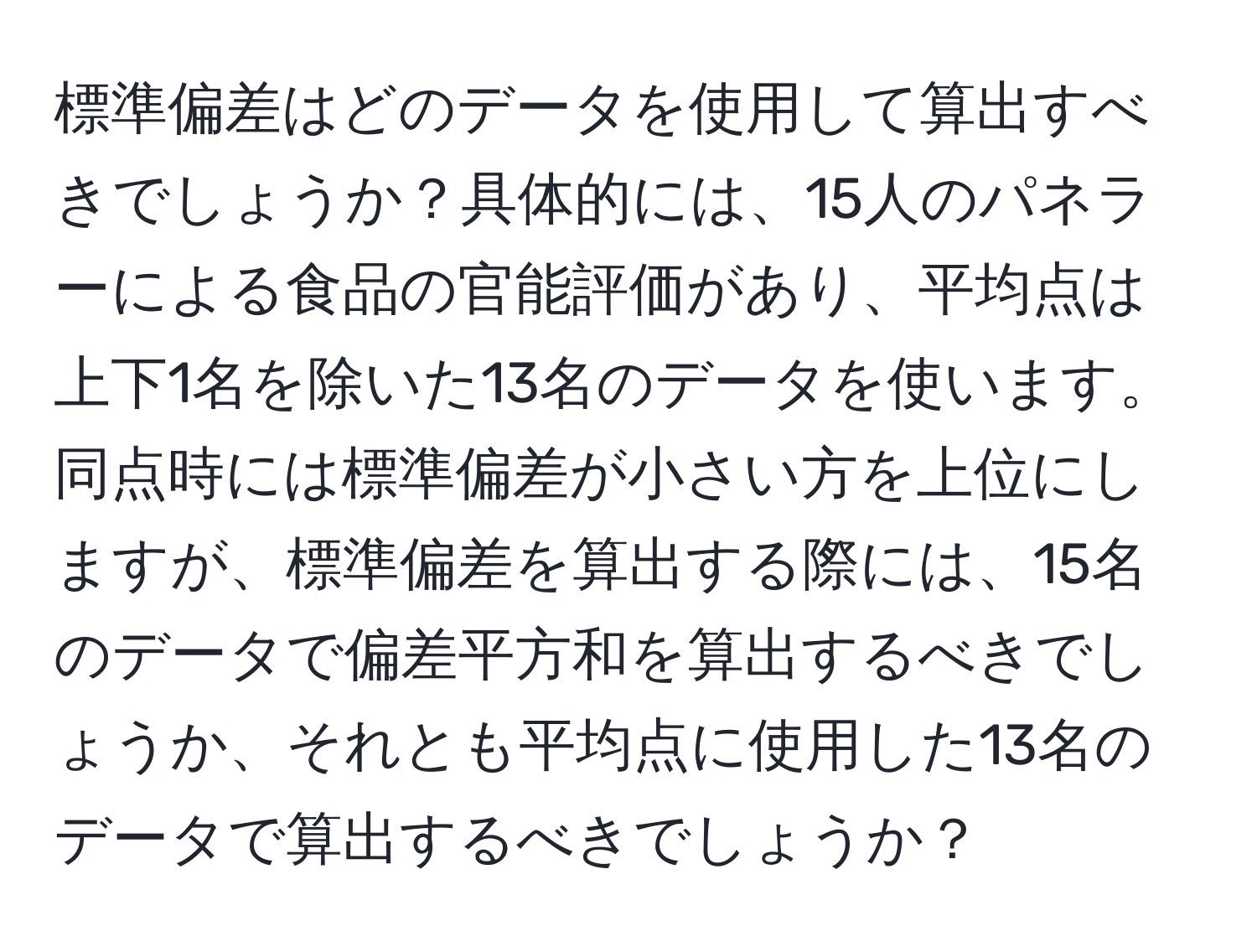 標準偏差はどのデータを使用して算出すべきでしょうか？具体的には、15人のパネラーによる食品の官能評価があり、平均点は上下1名を除いた13名のデータを使います。同点時には標準偏差が小さい方を上位にしますが、標準偏差を算出する際には、15名のデータで偏差平方和を算出するべきでしょうか、それとも平均点に使用した13名のデータで算出するべきでしょうか？