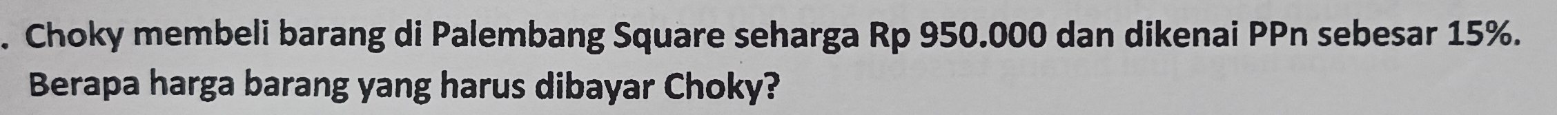 Choky membeli barang di Palembang Square seharga Rp 950.000 dan dikenai PPn sebesar 15%. 
Berapa harga barang yang harus dibayar Choky?