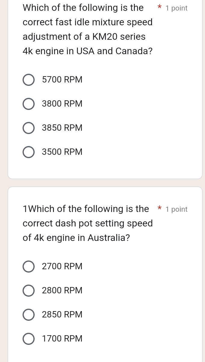 Which of the following is the * 1 point
correct fast idle mixture speed
adjustment of a KM20 series
4k engine in USA and Canada?
5700 RPM
3800 RPM
3850 RPM
3500 RPM
1Which of the following is the * 1 point
correct dash pot setting speed
of 4k engine in Australia?
2700 RPM
2800 RPM
2850 RPM
1700 RPM