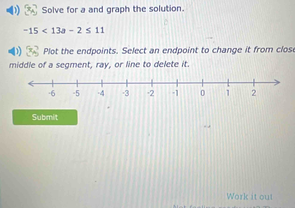 Solve for a and graph the solution.
-15<13a-2≤ 11
Plot the endpoints. Select an endpoint to change it from close 
middle of a segment, ray, or line to delete it. 
Submit 
Work it out