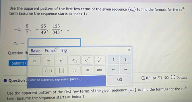 Use the apparent pattern of the first few terms of the given sequence  c_n to find the formula for the n^(th)
term (assume the sequence starts at index 1)
-1,  5/7 , - 25/49 ,  125/343 ,...
c_n=□
Question H Basic Funcs Trig 
× 
Submit C n  □ /□   x sqrt() sqrt[n]() ↑ ↓ 
(3) π ∞ DNE ← → 
Question / Enter an algebraic expression [more..] × 0/1 pt つ 100 Details 
Use the apparent pattern of the first few terms of the given sequence  a_n to find the formula for the n^(th)
term (assume the sequence starts at index 1)