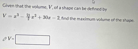 Given that the volume, V, of a shape can be defined by
V=x^3- 21/2 x^2+30x-2 , find the maximum volume of the shape.
V=□