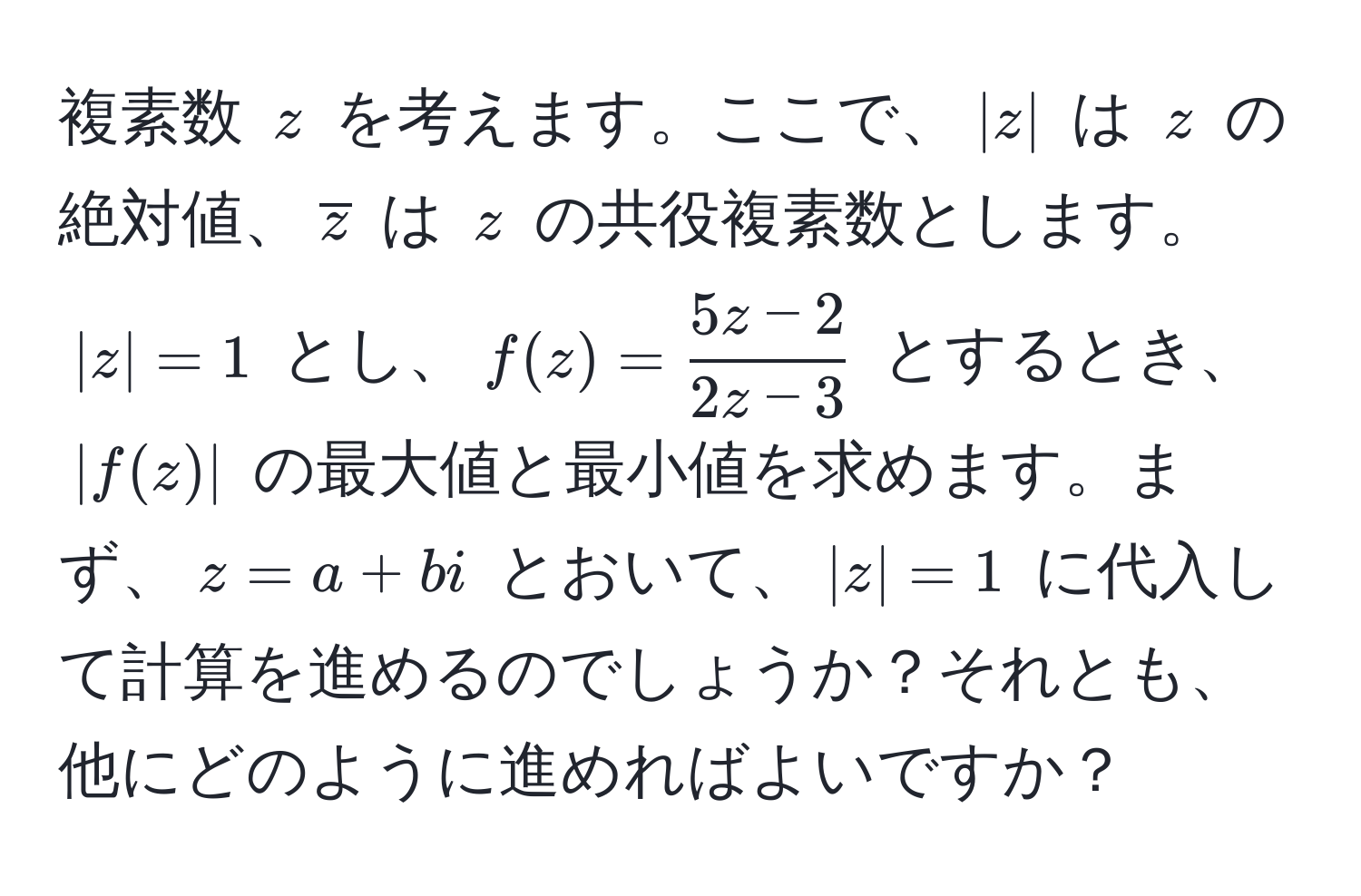 複素数 $z$ を考えます。ここで、$|z|$ は $z$ の絶対値、$overlinez$ は $z$ の共役複素数とします。$|z|=1$ とし、$f(z)= (5z-2)/2z-3 $ とするとき、$|f(z)|$ の最大値と最小値を求めます。まず、$z=a+bi$ とおいて、$|z|=1$ に代入して計算を進めるのでしょうか？それとも、他にどのように進めればよいですか？