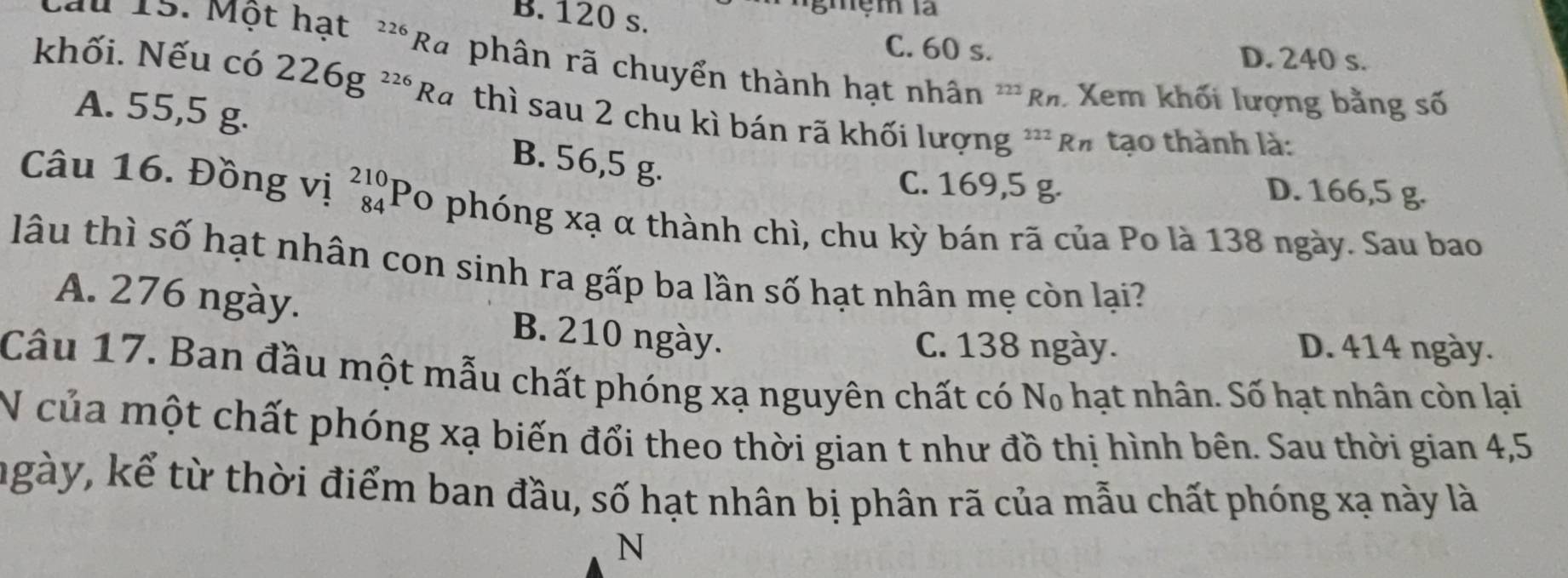 B. 120 s.
ngmệm là
Câu 15. Một hạt^(226)Ra C. 60 s.
D. 240 s.
khối. Nếu có 226g^(226)Ra phân rã chuyển thành hạt nhân ***Rh Xem khối lượng bằng số
A. 55,5 g.
thì sau 2 chu kì bán rã khối lượng ''' R# tạo thành là:
B. 56,5 g.
C. 169,5 g. D. 166,5 g.
Câu 16. Đồng vị _(84)^(210)Po 0 phóng xạ α thành chì, chu kỳ bán rã của Po là 138 ngày. Sau bao
lâu thì số hạt nhân con sinh ra gấp ba lần số hạt nhân mẹ còn lại?
A. 276 ngày. B. 210 ngày.
C. 138 ngày. D. 414 ngày.
Câu 17. Ban đầu một mẫu chất phóng xạ nguyên chất có N₀ hạt nhân. Số hạt nhân còn lại
N của một chất phóng xạ biến đổi theo thời gian t như đồ thị hình bên. Sau thời gian 4, 5
ngày, kể từ thời điểm ban đầu, số hạt nhân bị phân rã của mẫu chất phóng xạ này là
N