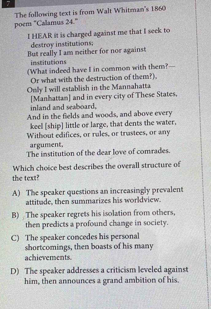 The following text is from Walt Whitman’s 1860
poem “Calamus 24.”
I HEAR it is charged against me that I seek to
destroy institutions;
But really I am neither for nor against
institutions
(What indeed have I in common with them? 
Or what with the destruction of them?),
Only I will establish in the Mannahatta
[Manhattan] and in every city of These States,
inland and seaboard,
And in the fields and woods, and above every
keel [ship] little or large, that dents the water,
Without edifices, or rules, or trustees, or any
argument,
The institution of the dear love of comrades.
Which choice best describes the overall structure of
the text?
A) The speaker questions an increasingly prevalent
attitude, then summarizes his worldview.
B) The speaker regrets his isolation from others,
then predicts a profound change in society.
C) The speaker concedes his personal
shortcomings, then boasts of his many
achievements.
D) The speaker addresses a criticism leveled against
him, then announces a grand ambition of his.