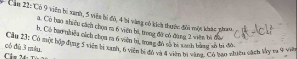 Có 9 viên bị xanh, 5 viên bị đỏ, 4 bi vàng có kích thước đôi một khác nhau 
a. Có bao nhiêu cách chọn ra 6 viên bi, trong đó có đũng 2 viên bị đó 
b. Có bao nhiêu cách chọn ra 6 viện bi, trong đó số bì xanh bằng số bị đô 
Câu 23: Có một hộp đựng 5 viên bị xanh, 6 viên bị đỏ và 4 viên bị vàng. Có bao nhiêu cách lấy ra 9 viên 
có đù 3 màu. 
Câu 24: T