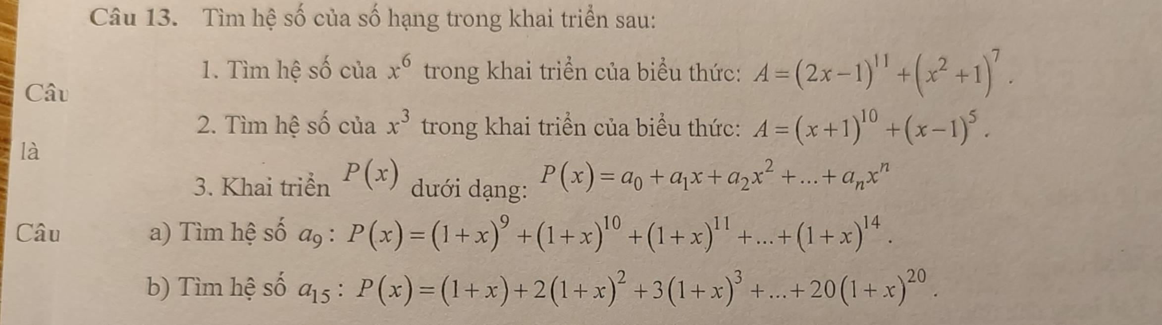 Tìm hệ số của số hạng trong khai triển sau: 
1. Tìm hệ số của x^6 trong khai triển của biểu thức: A=(2x-1)^11+(x^2+1)^7. 
Câu 
2. Tìm hệ số của x^3 trong khai triển của biểu thức: A=(x+1)^10+(x-1)^5. 
là 
3. Khai triển P(x) dưới dạng:
P(x)=a_0+a_1x+a_2x^2+...+a_nx^n
Câu a) Tìm hệ số a9 : P(x)=(1+x)^9+(1+x)^10+(1+x)^11+...+(1+x)^14. 
b) Tìm hệ số a_15:P(x)=(1+x)+2(1+x)^2+3(1+x)^3+...+20(1+x)^20.