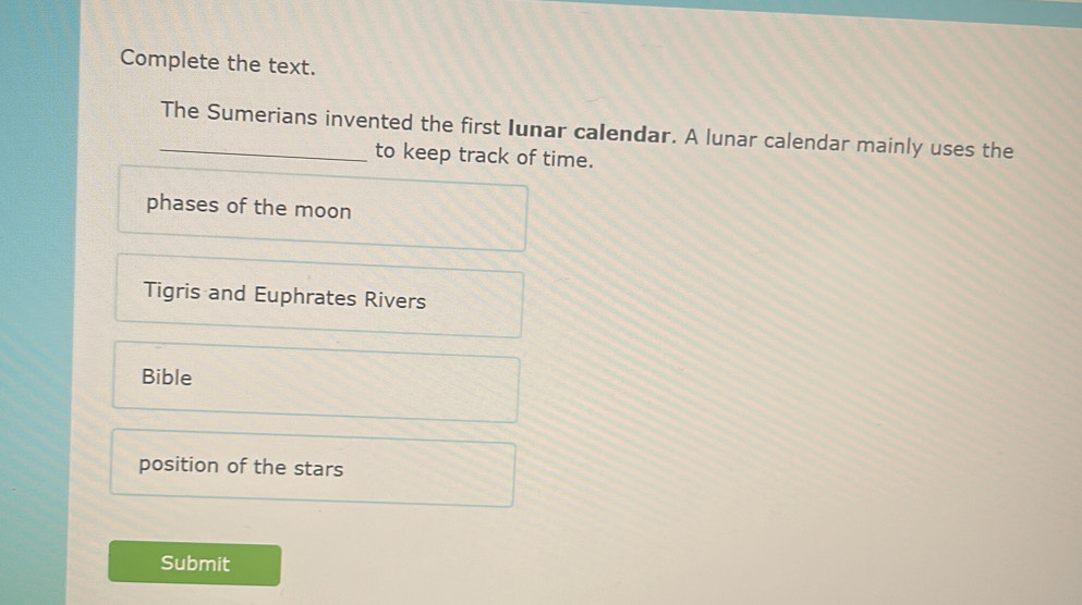 Complete the text.
_The Sumerians invented the first Iunar calendar. A lunar calendar mainly uses the
to keep track of time.
phases of the moon
Tigris and Euphrates Rivers
Bible
position of the stars
Submit