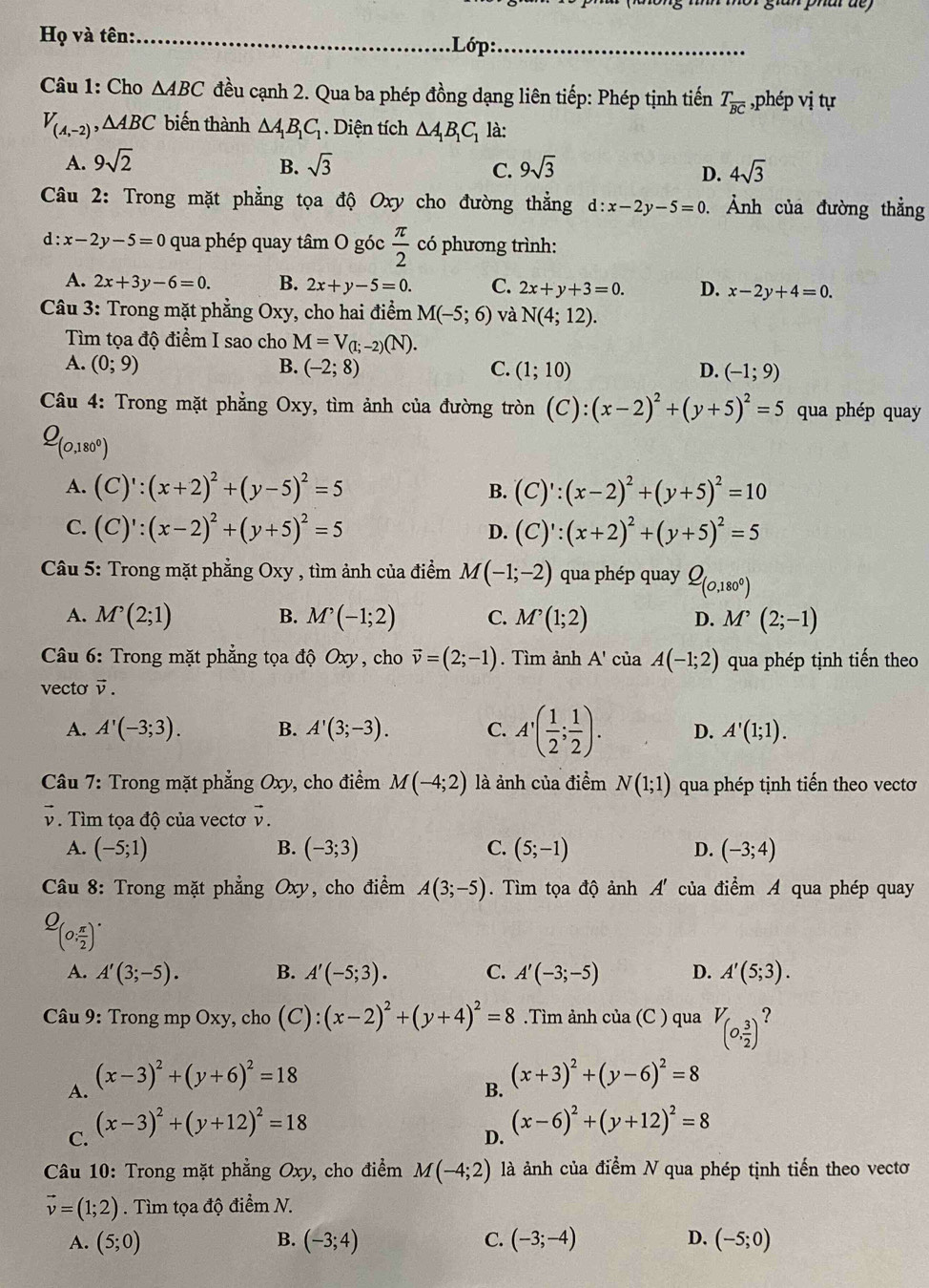 gian phar de 
Họ và tên:_ .Lớp:_
Câu 1: Cho △ ABC đều cạnh 2. Qua ba phép đồng dạng liên tiếp: Phép tịnh tiến T_overline BC :  php vị tự
V_(A,-2),△ ABC biến thành △ A_1B_1C_1. Diện tích △ A_1B_1C_1 là:
A. 9sqrt(2) sqrt(3) 9sqrt(3)
B.
C.
D. 4sqrt(3)
Câu 2: Trong mặt phẳng tọa độ Oxy cho đường thẳng d:x-2y-5=0. Ảnh của đường thẳng
d: x-2y-5=0 qua phép quay tâm O góc  π /2  có phương trình:
A. 2x+3y-6=0. B. 2x+y-5=0. C. 2x+y+3=0. D. x-2y+4=0.
Câu 3: Trong mặt phẳng Oxy, cho hai điểm M(-5;6) và N(4;12).
ìm tọa độ điểm I sao cho M=V_(1;-2)(N).
A. (0;9) B. (-2;8) C. (1;10) D. (-1;9)
Câu 4: Trong mặt phẳng Oxy 7, tìm ảnh của đường tròn (C):(x-2)^2+(y+5)^2=5 qua phép quay
Q_(0,180^0)
A. (C)':(x+2)^2+(y-5)^2=5 B. (C)':(x-2)^2+(y+5)^2=10
C. (C)':(x-2)^2+(y+5)^2=5 D. (C)':(x+2)^2+(y+5)^2=5
Câu 5: Trong mặt phẳng Oxy , tìm ảnh của điểm M(-1;-2) qua phép quay Q_(0,180°)
A. M^(^,)(2;1) B. M'(-1;2) C. M^(^,)(1;2) D. M^,(2;-1)
Câu 6: Trong mặt phẳng tọa độ Oxy, cho vector v=(2;-1). Tìm ảnh A' của A(-1;2) qua phép tịnh tiến theo
vecto vector v.
A. A'(-3;3). B. A'(3;-3). C. A'( 1/2 ; 1/2 ). D. A'(1;1).
Câu 7: Trong mặt phẳng Oxy , cho điểm M(-4;2) là ảnh của điểm N(1;1) qua phép tịnh tiến theo vectơ
V. Tìm tọa độ của vectơ vector v.
A. (-5;1) B. (-3;3) C. (5;-1) D. (-3;4)
Câu 8: Trong mặt phẳng Oxy , cho điểm A(3;-5). Tìm tọa độ ảnh A' của điểm A qua phép quay
Q_(0, π /2 )^.
A. A'(3;-5). B. A'(-5;3). C. A'(-3;-5) D. A'(5;3).
Câu 9: Trong mp Oxy, cho (C):(x-2)^2+(y+4)^2=8.Tìm ảnh của (C ) qua V_(0, 3/2 ) ?
A. (x-3)^2+(y+6)^2=18
C. (x-3)^2+(y+12)^2=18 B. (x+3)^2+(y-6)^2=8
D. (x-6)^2+(y+12)^2=8
Câu 10: Trong mặt phẳng Oxy, cho điểm M(-4;2) là ảnh của điểm N qua phép tịnh tiến theo vectơ
vector v=(1;2). Tìm tọa độ điểm N.
A. (5;0) B. (-3;4) C. (-3;-4) D. (-5;0)